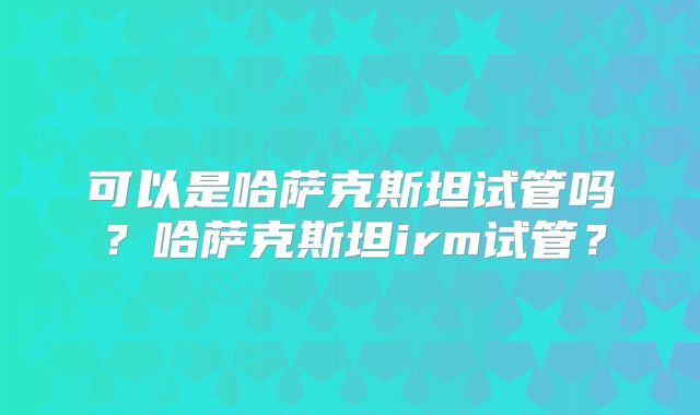 可以是哈萨克斯坦试管吗?哈萨克斯坦irm试管?