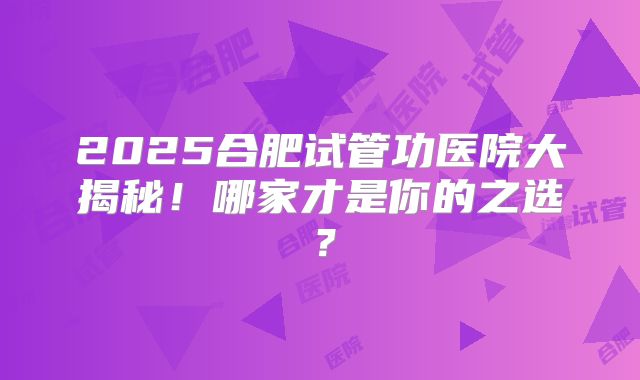 2025合肥试管功医院大揭秘！哪家才是你的之选？