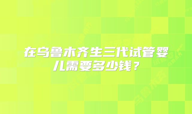 在乌鲁木齐生三代试管婴儿需要多少钱?