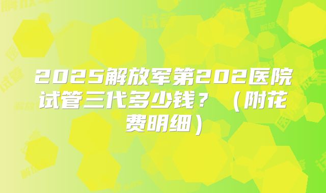 2025解放军第202医院试管三代多少钱？（附花费明细）