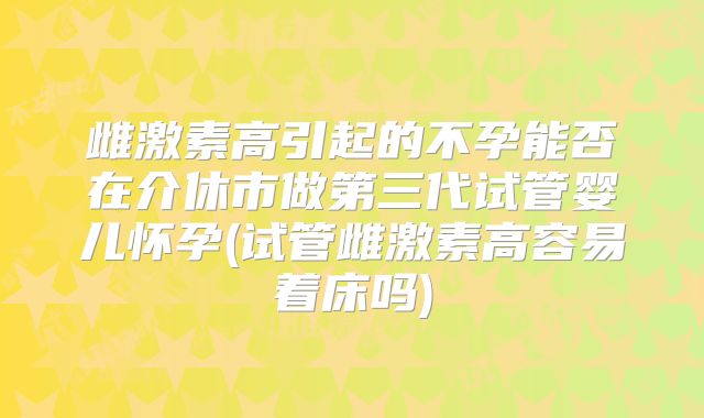 雌激素高引起的不孕能否在介休市做第三代试管婴儿怀孕(试管雌激素高容易着床吗)