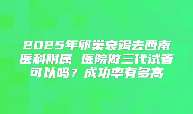 2025年卵巢衰竭去西南医科附属 医院做三代试管可以吗?成功率有多高