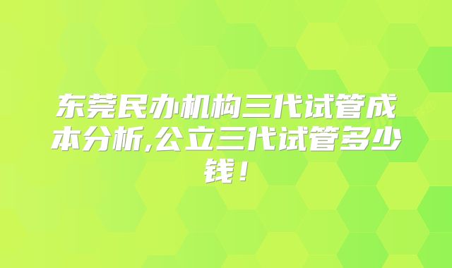 东莞民办机构三代试管成本分析,公立三代试管多少钱！