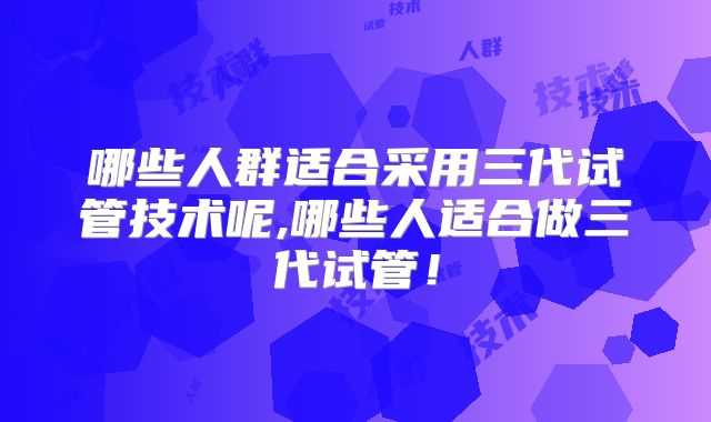 哪些人群适合采用三代试管技术呢,哪些人适合做三代试管！