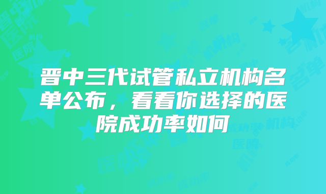 晋中三代试管私立机构名单公布,看看你选择的医院成功率如何