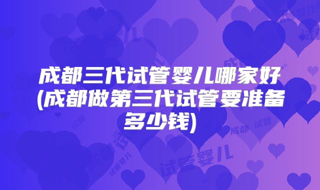 成都三代试管婴儿哪家好(成都做第三代试管要准备多少钱)