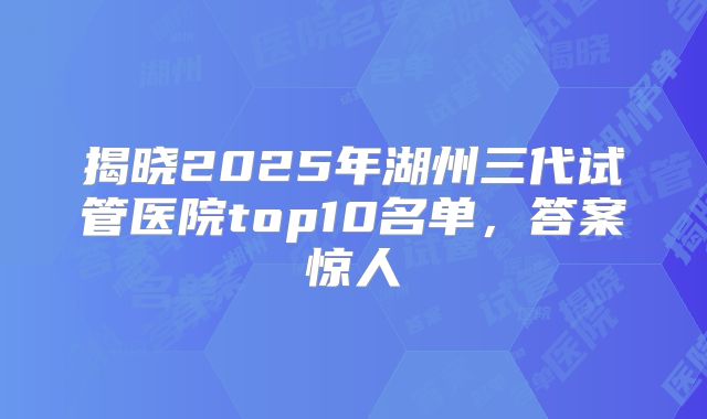 揭晓2025年湖州三代试管医院top10名单，答案惊人