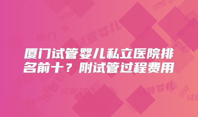 厦门试管婴儿私立医院排名前十？附试管过程费用