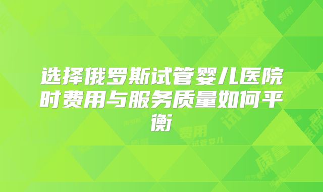 选择俄罗斯试管婴儿医院时费用与服务质量如何平衡
