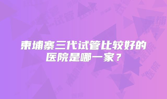 柬埔寨三代试管比较好的医院是哪一家?