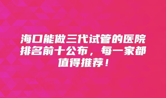 海口能做三代试管的医院排名前十公布,每一家都值得推荐!