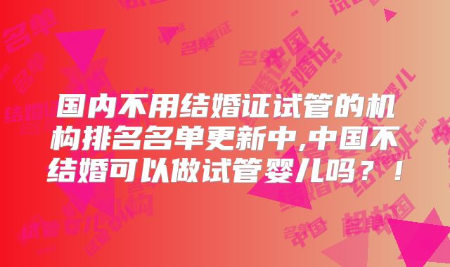 国内不用结婚证试管的机构排名名单更新中,中国不结婚可以做试管婴儿吗？！