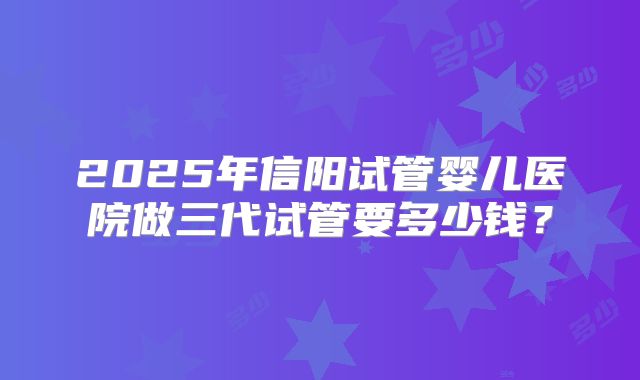 2025年信阳试管婴儿医院做三代试管要多少钱？
