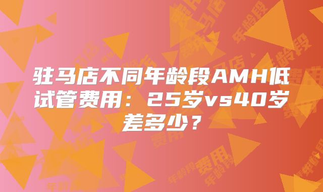 驻马店不同年龄段AMH低试管费用：25岁vs40岁差多少？
