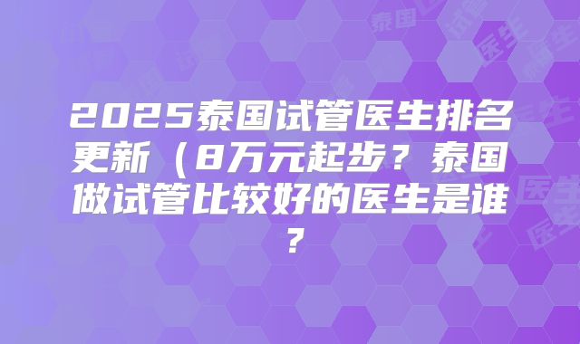 2025泰国试管医生排名更新(8万元起步?泰国做试管比较好的医生是谁?