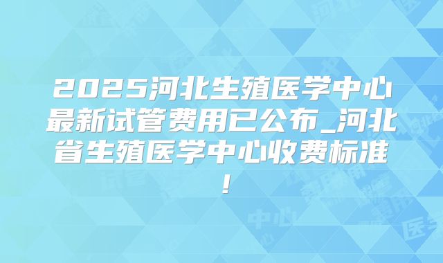 2025河北生殖医学中心最新试管费用已公布_河北省生殖医学中心收费标准！