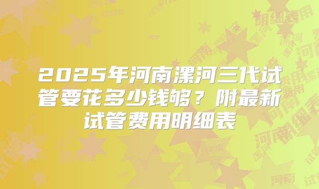 2025年河南漯河三代试管要花多少钱够？附最新试管费用明细表