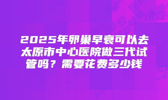 2025年卵巢早衰可以去太原市中心医院做三代试管吗？需要花费多少钱