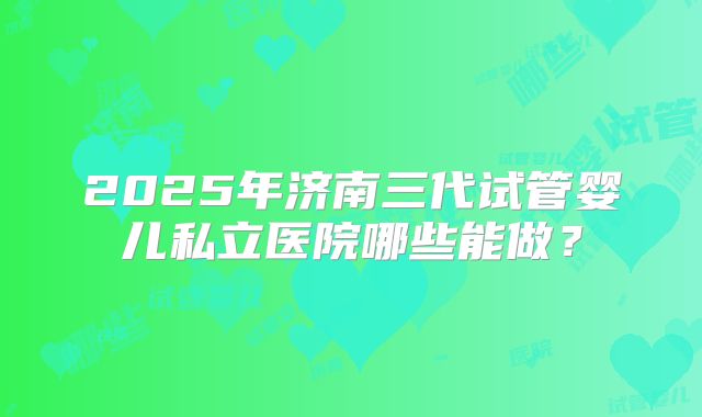 2025年济南三代试管婴儿私立医院哪些能做?