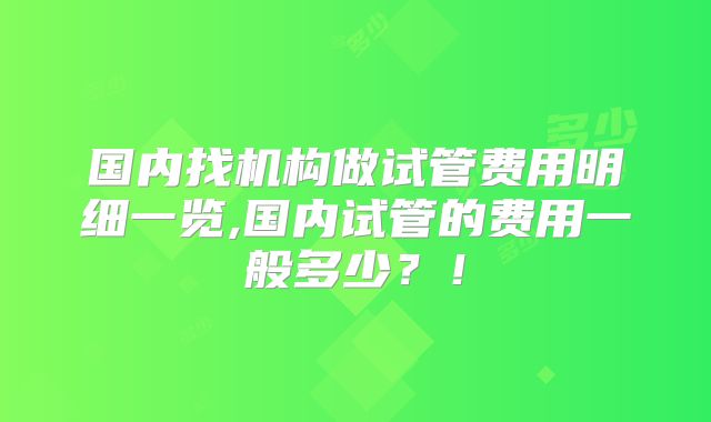 国内找机构做试管费用明细一览,国内试管的费用一般多少？！