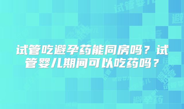 试管吃避孕药能同房吗?试管婴儿期间可以吃药吗?
