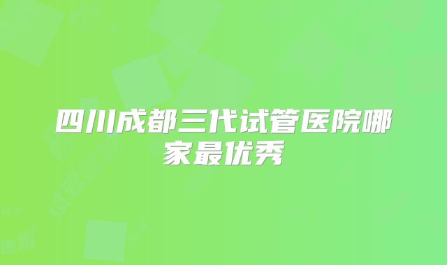 四川成都三代试管医院哪家最优秀