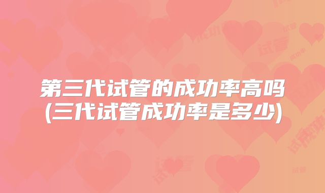 第三代试管的成功率高吗(三代试管成功率是多少)