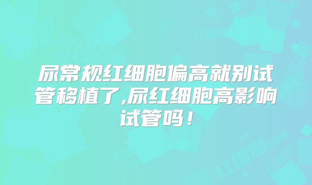 尿常规红细胞偏高就别试管移植了,尿红细胞高影响试管吗！