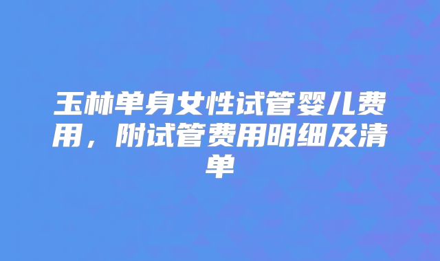 玉林单身女性试管婴儿费用，附试管费用明细及清单