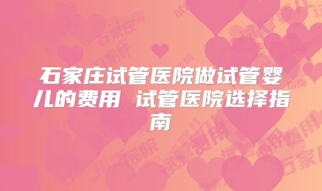 石家庄试管医院做试管婴儿的费用 试管医院选择指南