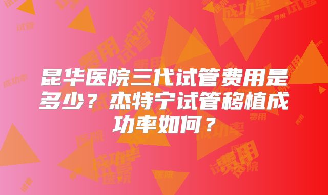 昆华医院三代试管费用是多少？杰特宁试管移植成功率如何？