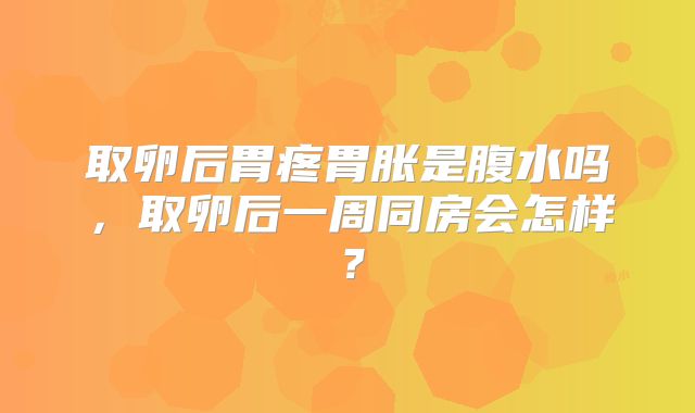 取卵后胃疼胃胀是腹水吗，取卵后一周同房会怎样？