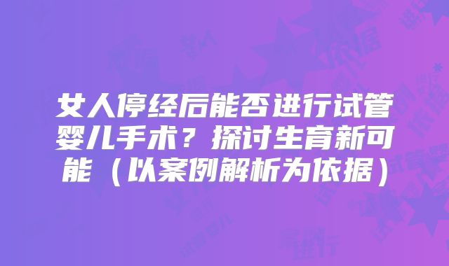 女人停经后能否进行试管婴儿手术？探讨生育新可能（以案例解析为依据）