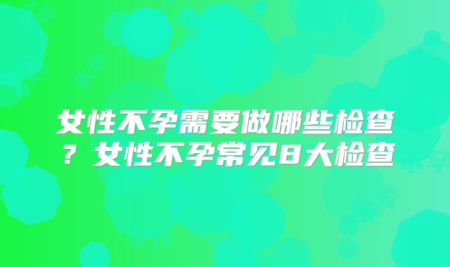 女性不孕需要做哪些检查?女性不孕常见8大检查