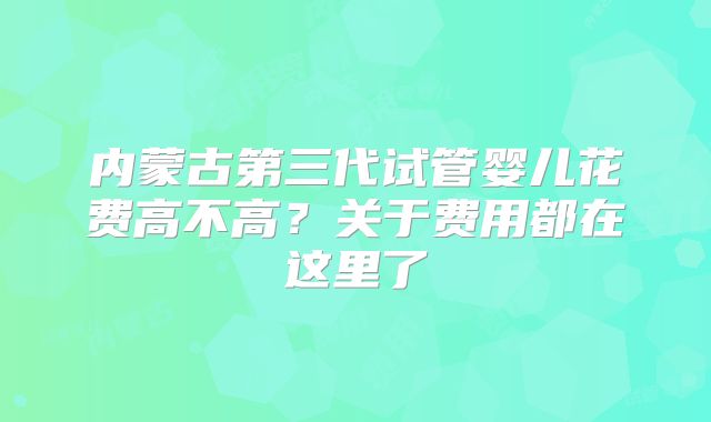 内蒙古第三代试管婴儿花费高不高？关于费用都在这里了