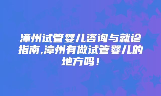 漳州试管婴儿咨询与就诊指南,漳州有做试管婴儿的地方吗！