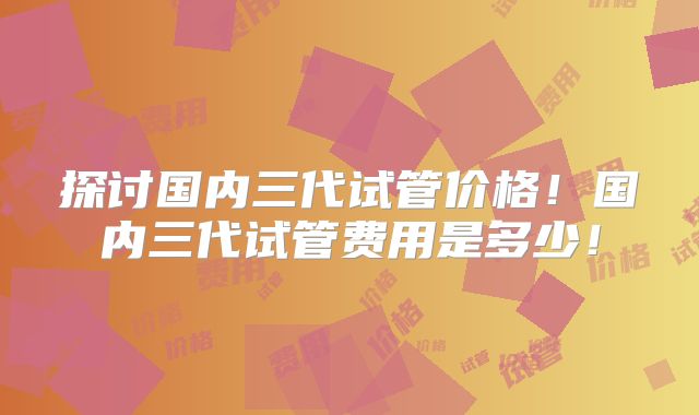 探讨国内三代试管价格！国内三代试管费用是多少！