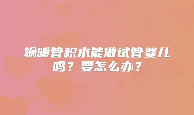 输暖管积水能做试管婴儿吗？要怎么办？