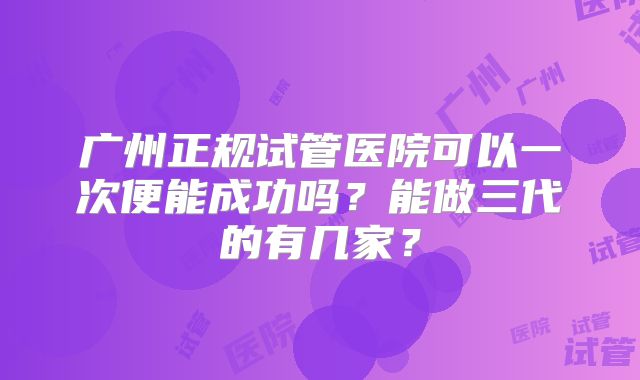 广州正规试管医院可以一次便能成功吗？能做三代的有几家？