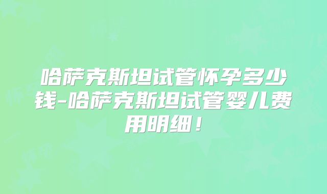哈萨克斯坦试管怀孕多少钱-哈萨克斯坦试管婴儿费用明细!