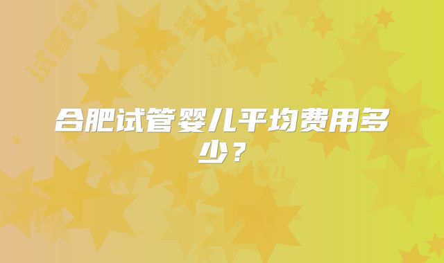 合肥试管婴儿平均费用多少？