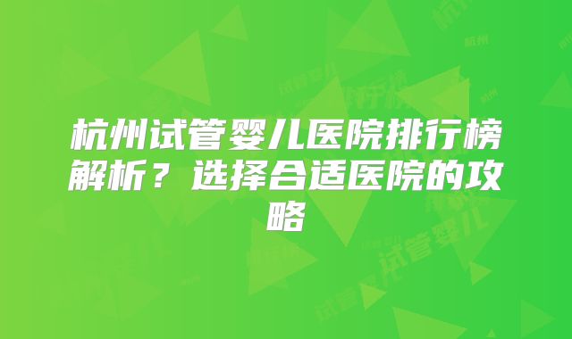 杭州试管婴儿医院排行榜解析？选择合适医院的攻略