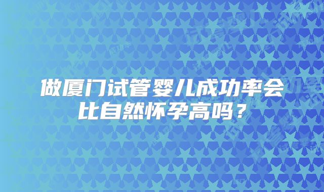 做厦门试管婴儿成功率会比自然怀孕高吗?