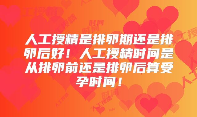 人工授精是排卵期还是排卵后好!人工授精时间是从排卵前还是排卵后算受孕时间!