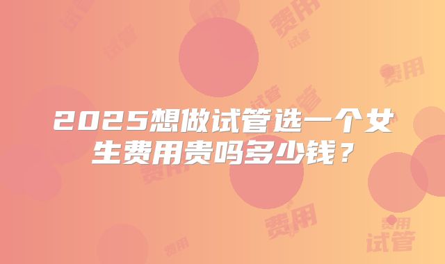 2025想做试管选一个女生费用贵吗多少钱？