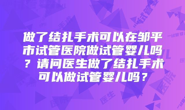 做了结扎手术可以在邹平市试管医院做试管婴儿吗？请问医生做了结扎手术可以做试管婴儿吗？