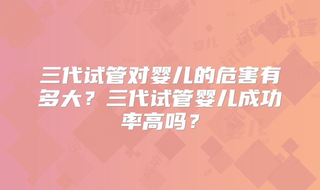 三代试管对婴儿的危害有多大?三代试管婴儿成功率高吗?