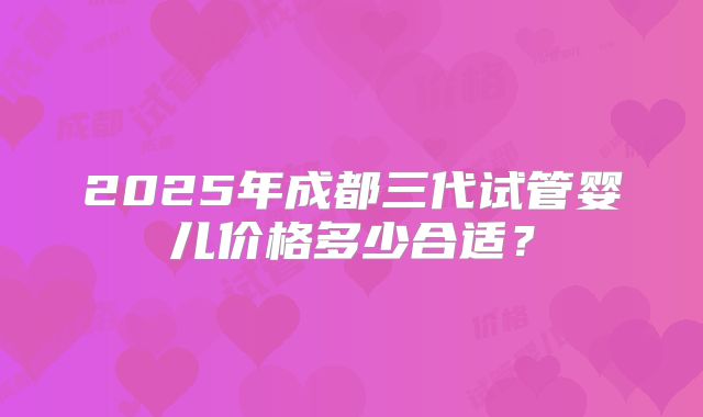 2025年成都三代试管婴儿价格多少合适？