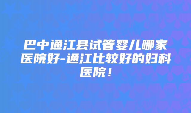 巴中通江县试管婴儿哪家医院好-通江比较好的妇科医院！