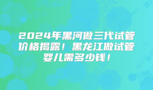2024年黑河做三代试管价格揭露！黑龙江做试管婴儿需多少钱！